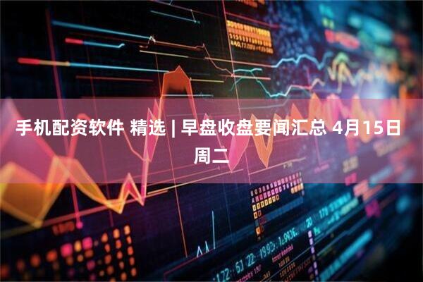 手机配资软件 精选 | 早盘收盘要闻汇总 4月15日 周二