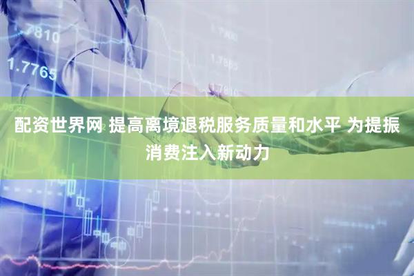 配资世界网 提高离境退税服务质量和水平 为提振消费注入新动力