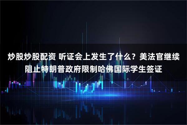 炒股炒股配资 听证会上发生了什么？美法官继续阻止特朗普政府限制哈佛国际学生签证