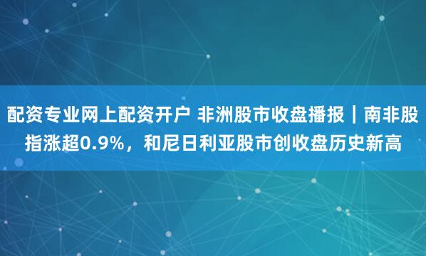 配资专业网上配资开户 非洲股市收盘播报｜南非股指涨超0.9%，和尼日利亚股市创收盘历史新高