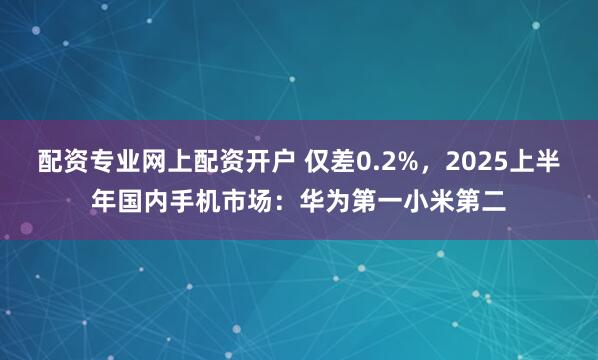 配资专业网上配资开户 仅差0.2%，2025上半年国内手机市场：华为第一小米第二