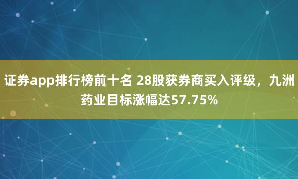 证券app排行榜前十名 28股获券商买入评级，九洲药业目标涨幅达57.75%
