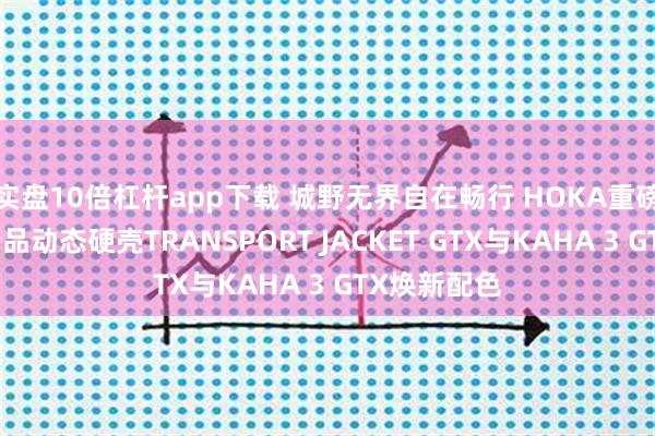 实盘10倍杠杆app下载 城野无界自在畅行 HOKA重磅推出户外新品动态硬壳TRANSPORT JACKET GTX与KAHA 3 GTX焕新配色