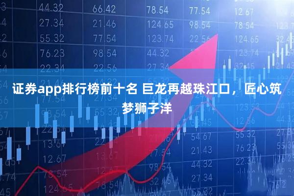证券app排行榜前十名 巨龙再越珠江口，匠心筑梦狮子洋