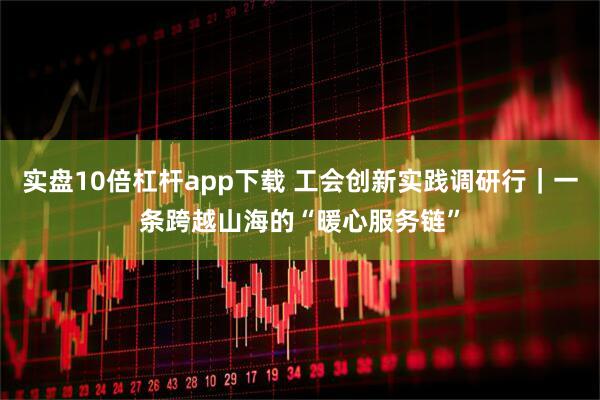 实盘10倍杠杆app下载 工会创新实践调研行｜一条跨越山海的“暖心服务链”