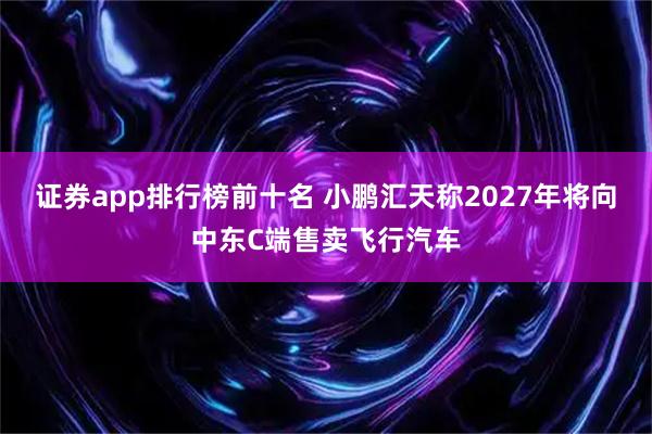 证券app排行榜前十名 小鹏汇天称2027年将向中东C端售卖飞行汽车