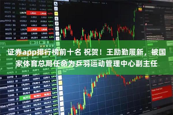 证券app排行榜前十名 祝贺！王励勤履新，被国家体育总局任命为乒羽运动管理中心副主任