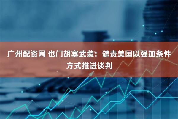 广州配资网 也门胡塞武装：谴责美国以强加条件方式推进谈判