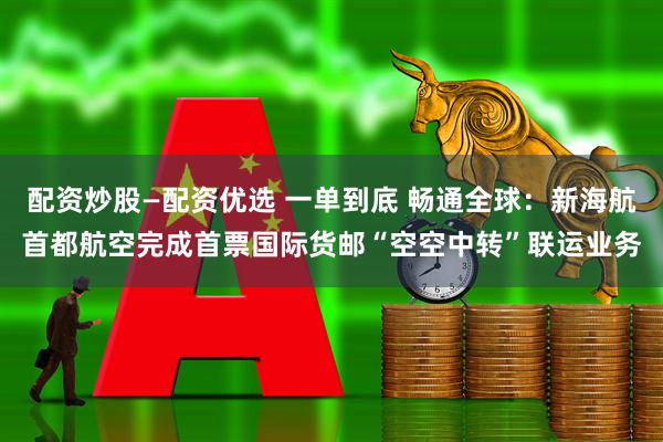 配资炒股—配资优选 一单到底 畅通全球：新海航首都航空完成首票国际货邮“空空中转”联运业务