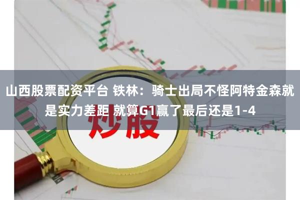 山西股票配资平台 铁林：骑士出局不怪阿特金森就是实力差距 就算G1赢了最后还是1-4