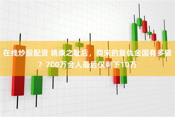在线炒股配资 靖康之耻后，南宋的复仇金国有多狠？700万金人最后仅剩下10万