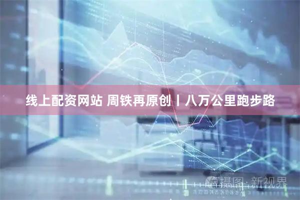 线上配资网站 周铁再原创丨八万公里跑步路