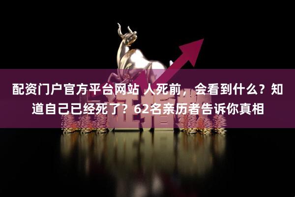 配资门户官方平台网站 人死前，会看到什么？知道自己已经死了？62名亲历者告诉你真相